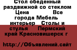 Стол обеденный раздвижной со стеклом › Цена ­ 20 000 - Все города Мебель, интерьер » Столы и стулья   . Пермский край,Красновишерск г.